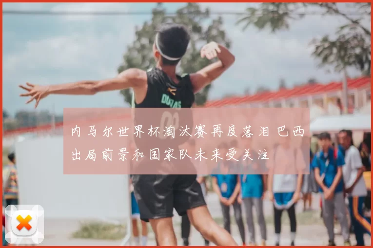 内马尔世界杯淘汰赛再度落泪 巴西出局前景和国家队未来受关注