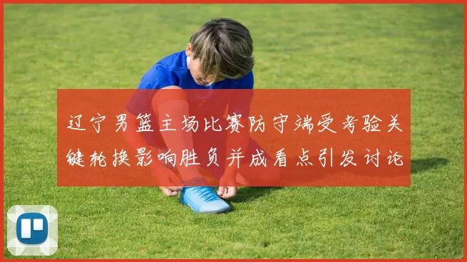 辽宁男篮主场比赛防守端受考验关键轮换影响胜负并成看点引发讨论