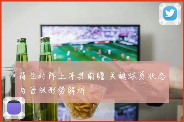 荷兰对阵土耳其前瞻 关键球员状态与晋级形势解析