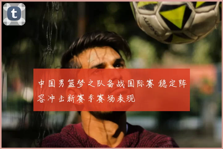 中国男篮梦之队备战国际赛 稳定阵容冲击新赛季赛场表现