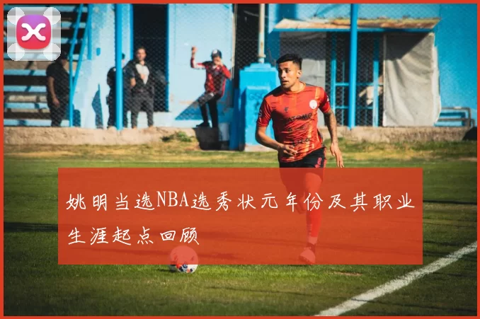 姚明当选NBA选秀状元年份及其职业生涯起点回顾