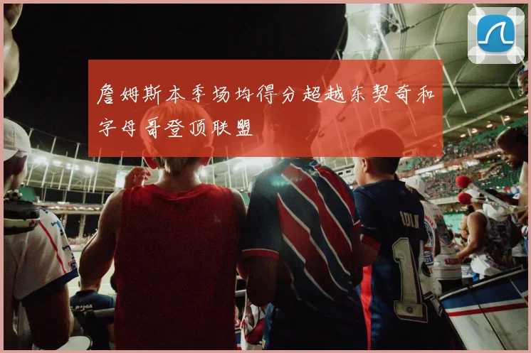 詹姆斯本季场均得分超越东契奇和字母哥登顶联盟