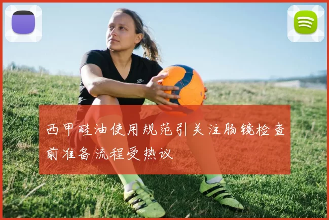 西甲硅油使用规范引关注肠镜检查前准备流程受热议