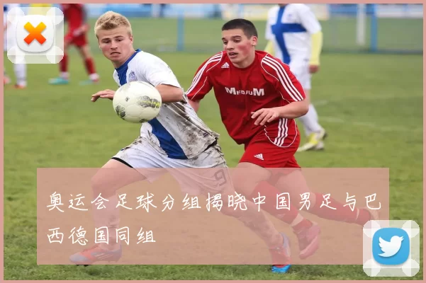 奥运会足球分组揭晓中国男足与巴西德国同组