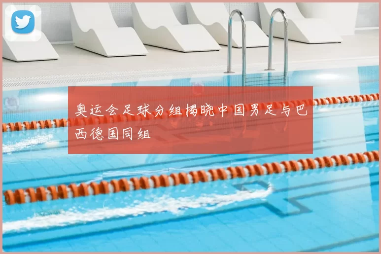 奥运会足球分组揭晓中国男足与巴西德国同组