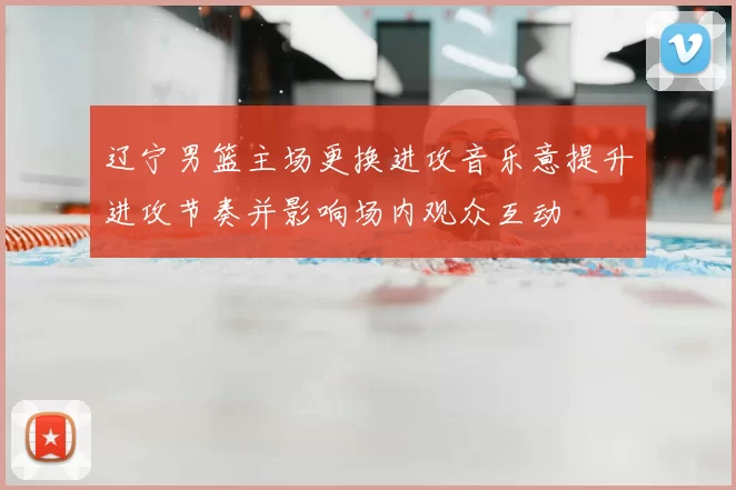 辽宁男篮主场更换进攻音乐意提升进攻节奏并影响场内观众互动