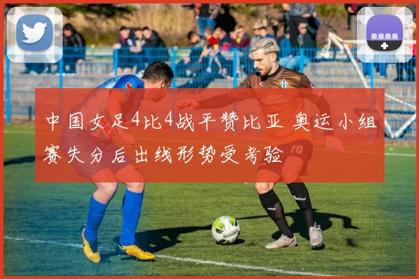 中国女足4比4战平赞比亚 奥运小组赛失分后出线形势受考验