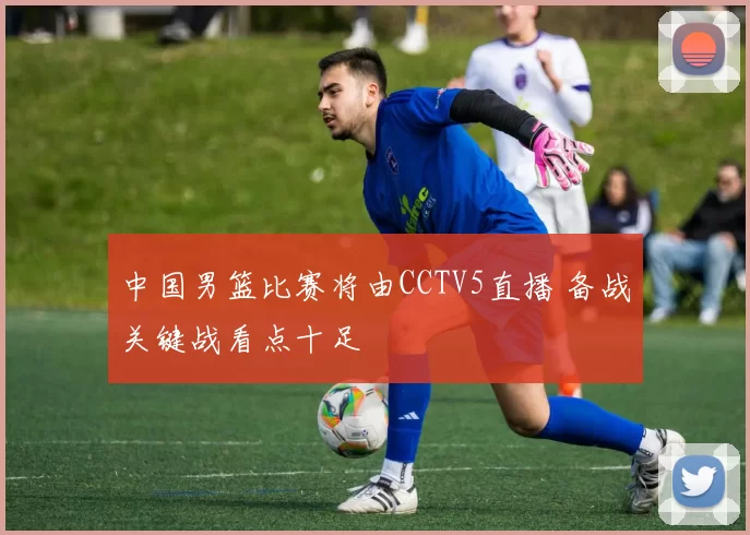 中国男篮比赛将由CCTV5直播 备战关键战看点十足