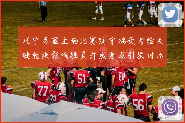 辽宁男篮主场比赛防守端受考验关键轮换影响胜负并成看点引发讨论