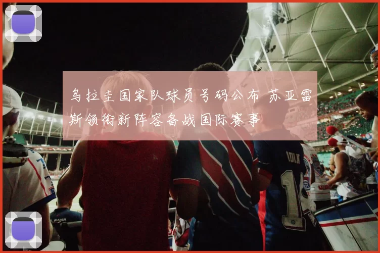 乌拉圭国家队球员号码公布 苏亚雷斯领衔新阵容备战国际赛事