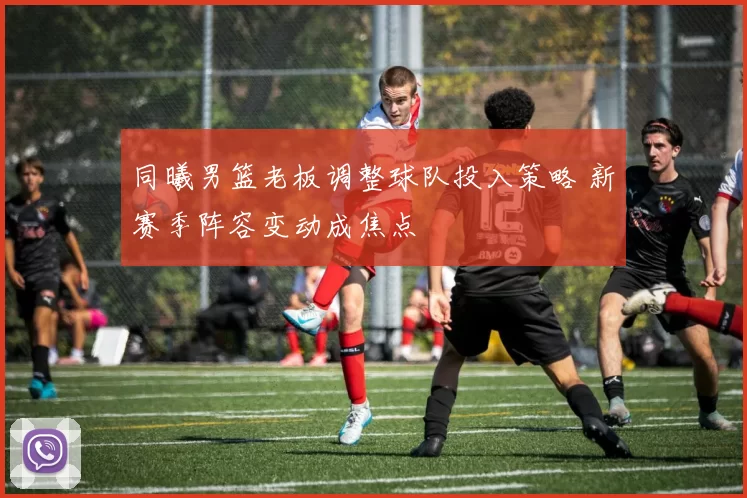 同曦男篮老板调整球队投入策略 新赛季阵容变动成焦点