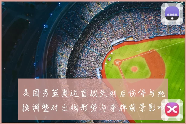美国男篮奥运首战失利后伤停与轮换调整对出线形势与夺牌前景影响