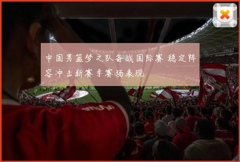 中国男篮梦之队备战国际赛 稳定阵容冲击新赛季赛场表现