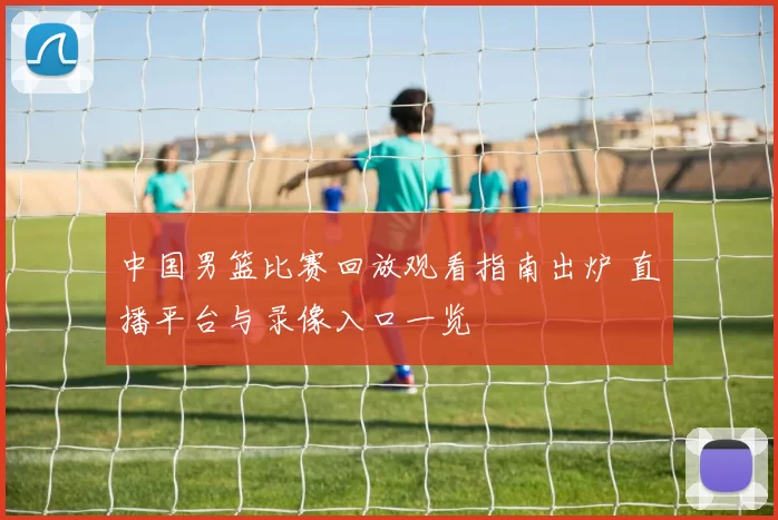 中国男篮比赛回放观看指南出炉 直播平台与录像入口一览