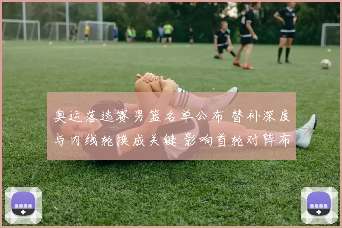 奥运落选赛男篮名单公布 替补深度与内线轮换成关键 影响首轮对阵布置