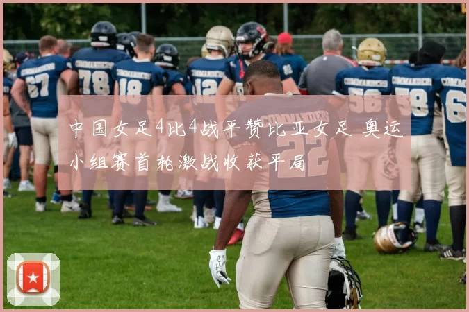 中国女足4比4战平赞比亚女足 奥运小组赛首轮激战收获平局