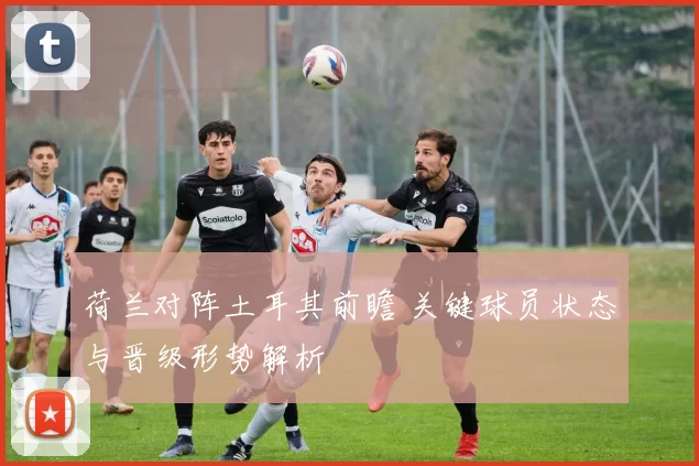 荷兰对阵土耳其前瞻 关键球员状态与晋级形势解析