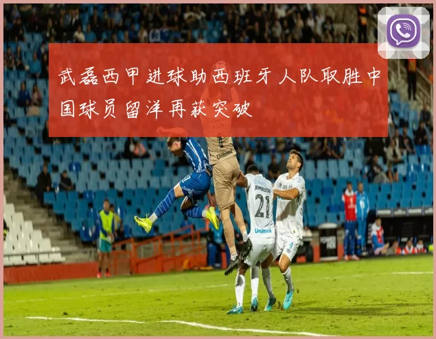 武磊西甲进球助西班牙人队取胜中国球员留洋再获突破