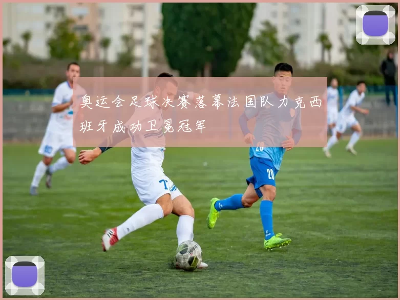 奥运会足球决赛落幕法国队力克西班牙成功卫冕冠军