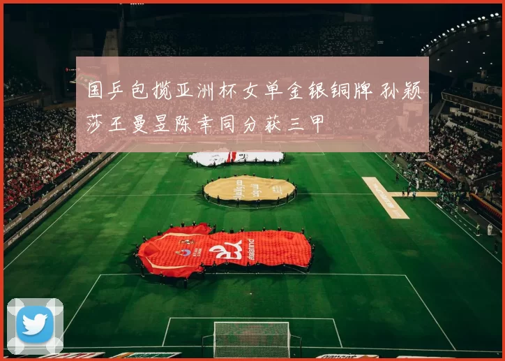 国乒包揽亚洲杯女单金银铜牌 孙颖莎王曼昱陈幸同分获三甲