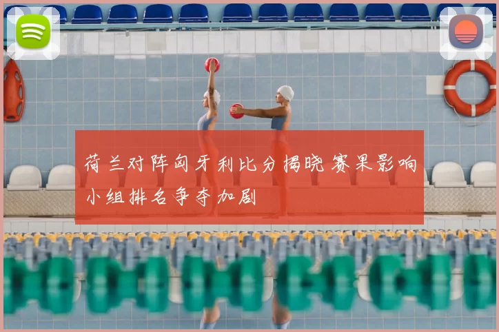 荷兰对阵匈牙利比分揭晓 赛果影响小组排名争夺加剧