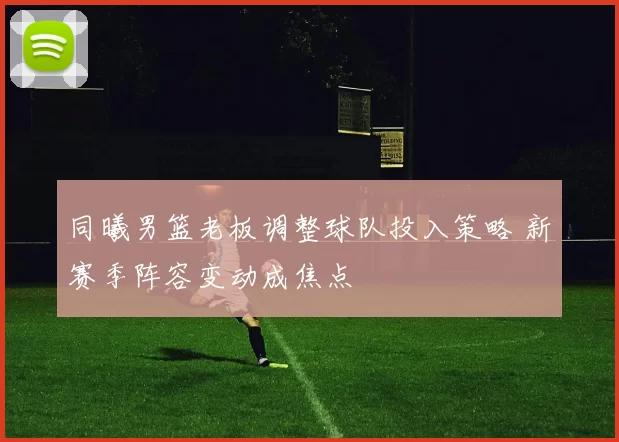 同曦男篮老板调整球队投入策略 新赛季阵容变动成焦点