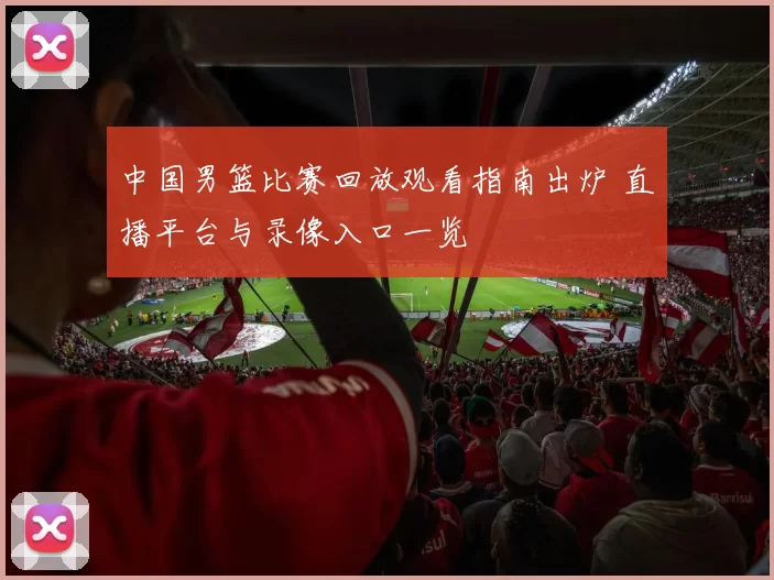 中国男篮比赛回放观看指南出炉 直播平台与录像入口一览