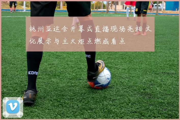 杭州亚运会开幕式直播现场亮相 文化展示与主火炬点燃成看点