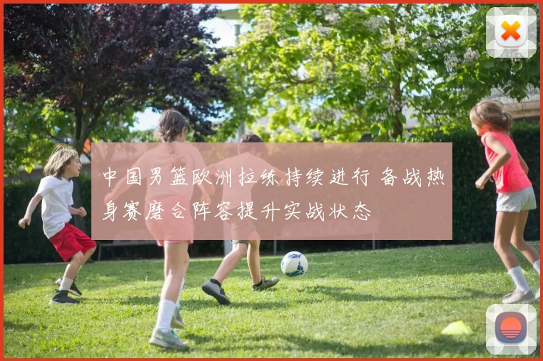 中国男篮欧洲拉练持续进行 备战热身赛磨合阵容提升实战状态