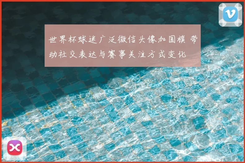 世界杯球迷广泛微信头像加国旗 带动社交表达与赛事关注方式变化