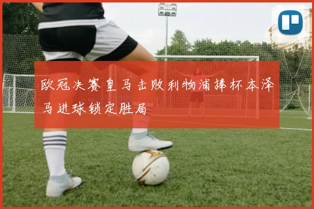 欧冠决赛皇马击败利物浦捧杯本泽马进球锁定胜局