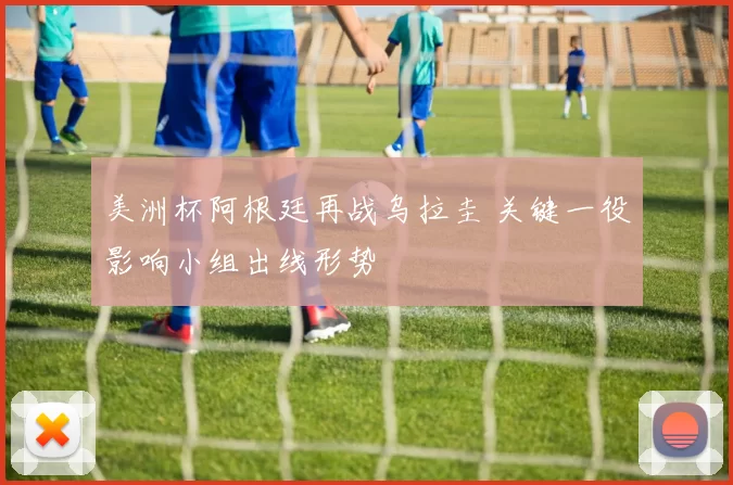 美洲杯阿根廷再战乌拉圭 关键一役影响小组出线形势