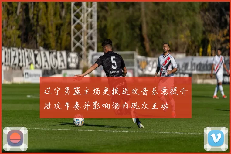 辽宁男篮主场更换进攻音乐意提升进攻节奏并影响场内观众互动