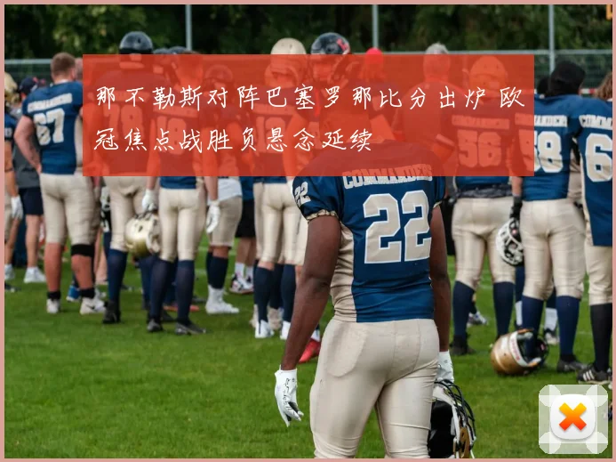 那不勒斯对阵巴塞罗那比分出炉 欧冠焦点战胜负悬念延续