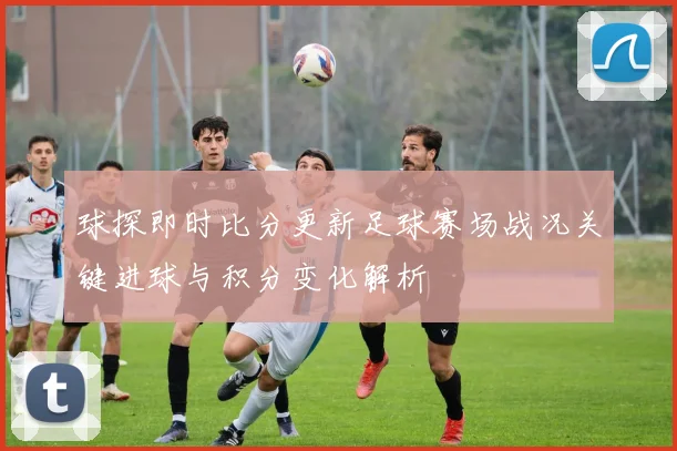 球探即时比分更新足球赛场战况关键进球与积分变化解析