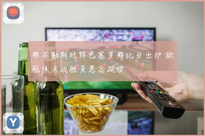 那不勒斯对阵巴塞罗那比分出炉 欧冠焦点战胜负悬念延续